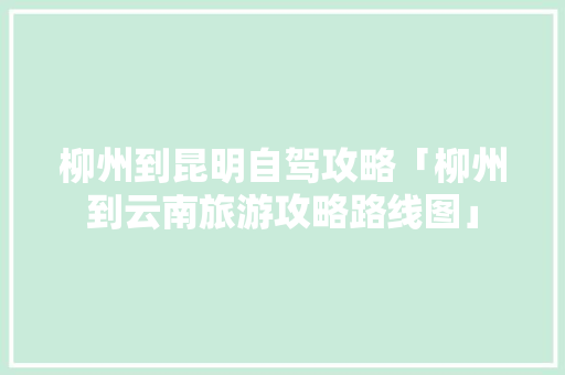 柳州到昆明自驾攻略「柳州到云南旅游攻略路线图」 柳州到昆明自驾攻略「柳州到云南旅游攻略路线图」 汽车常识
