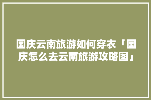 国庆云南旅游如何穿衣「国庆怎么去云南旅游攻略图」 国庆云南旅游如何穿衣「国庆怎么去云南旅游攻略图」 汽车常识