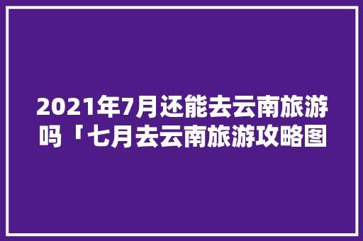 2021年7月还能去云南旅游吗「七月去云南旅游攻略图文大全」 2021年7月还能去云南旅游吗「七月去云南旅游攻略图文大全」 汽车常识