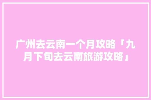 广州去云南一个月攻略「九月下旬去云南旅游攻略」 广州去云南一个月攻略「九月下旬去云南旅游攻略」 手机电脑