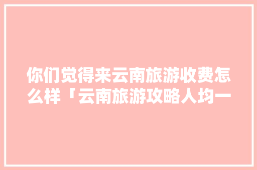 你们觉得来云南旅游收费怎么样「云南旅游攻略人均一千美元」 你们觉得来云南旅游收费怎么样「云南旅游攻略人均一千美元」 时尚穿搭