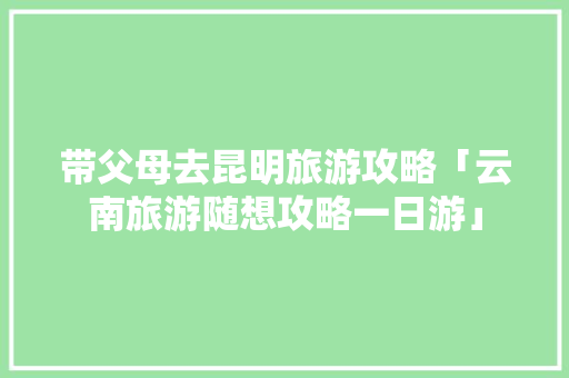 带父母去昆明旅游攻略「云南旅游随想攻略一日游」 带父母去昆明旅游攻略「云南旅游随想攻略一日游」 旅游攻略