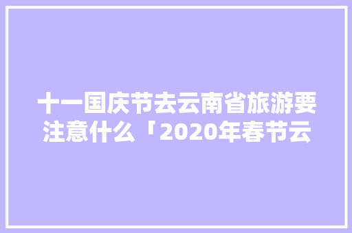 十一国庆节去云南省旅游要注意什么「2020年春节云南旅游攻略」 十一国庆节去云南省旅游要注意什么「2020年春节云南旅游攻略」 教育法律