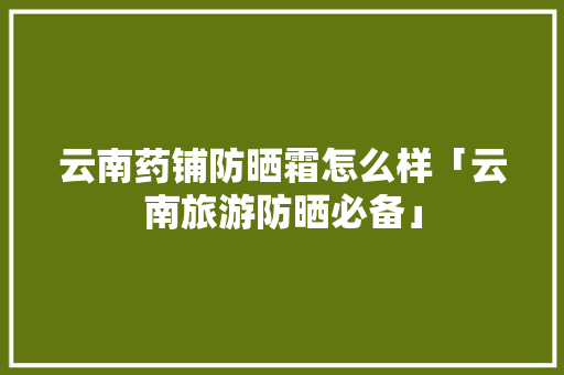 云南药铺防晒霜怎么样「云南旅游防晒必备」 云南药铺防晒霜怎么样「云南旅游防晒必备」 旅游攻略