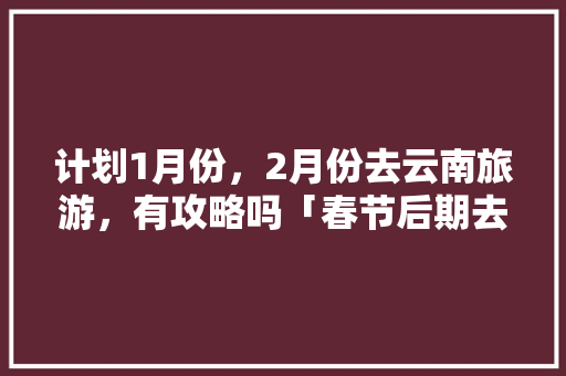 计划1月份，2月份去云南旅游，有攻略吗「春节后期去云南旅游攻略」 计划1月份，2月份去云南旅游，有攻略吗「春节后期去云南旅游攻略」 旅游攻略