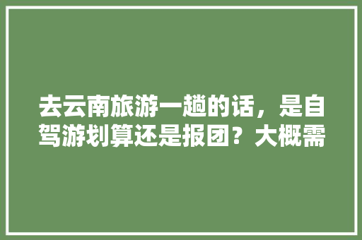 去云南旅游一趟的话，是自驾游划算还是报团？大概需要花多少钱「进云南旅游自驾攻略图片」 去云南旅游一趟的话，是自驾游划算还是报团？大概需要花多少钱「进云南旅游自驾攻略图片」 汽车常识