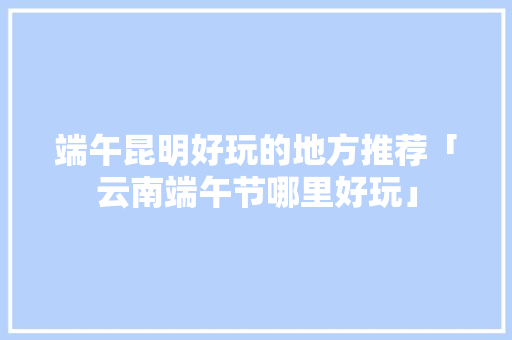 端午昆明好玩的地方推荐「云南端午节哪里好玩」 端午昆明好玩的地方推荐「云南端午节哪里好玩」 时尚穿搭