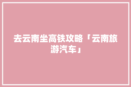 去云南坐高铁攻略「云南旅游汽车」 去云南坐高铁攻略「云南旅游汽车」 教育法律