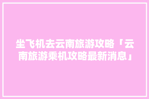 坐飞机去云南旅游攻略「云南旅游乘机攻略最新消息」 坐飞机去云南旅游攻略「云南旅游乘机攻略最新消息」 手机电脑
