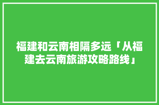 福建和云南相隔多远「从福建去云南旅游攻略路线」 福建和云南相隔多远「从福建去云南旅游攻略路线」 健康母婴