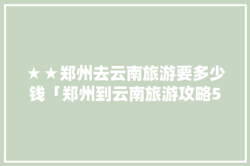 ★★郑州去云南旅游要多少钱「郑州到云南旅游攻略5天多少钱」 ★★郑州去云南旅游要多少钱「郑州到云南旅游攻略5天多少钱」 教育法律