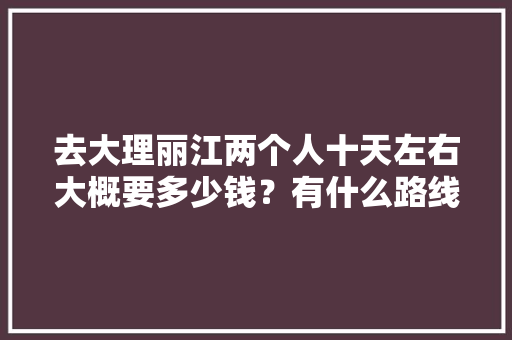 去大理丽江两个人十天左右大概要多少钱？有什么路线可以推荐一下吗「云南旅游去丽江路线攻略图」 去大理丽江两个人十天左右大概要多少钱？有什么路线可以推荐一下吗「云南旅游去丽江路线攻略图」 美食菜谱