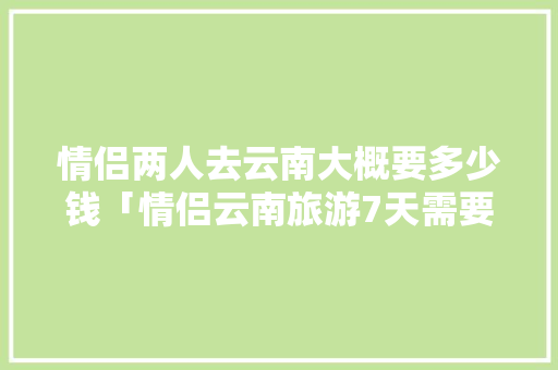 情侣两人去云南大概要多少钱「情侣云南旅游7天需要多少钱」 情侣两人去云南大概要多少钱「情侣云南旅游7天需要多少钱」 健康母婴