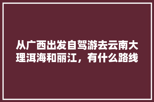 从广西出发自驾游去云南大理洱海和丽江，有什么路线推荐「阳朔到云南旅游攻略路线图」 从广西出发自驾游去云南大理洱海和丽江，有什么路线推荐「阳朔到云南旅游攻略路线图」 美食菜谱