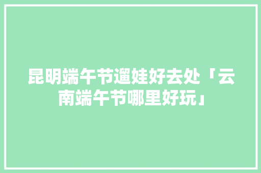 昆明端午节遛娃好去处「云南端午节哪里好玩」 昆明端午节遛娃好去处「云南端午节哪里好玩」 旅游攻略