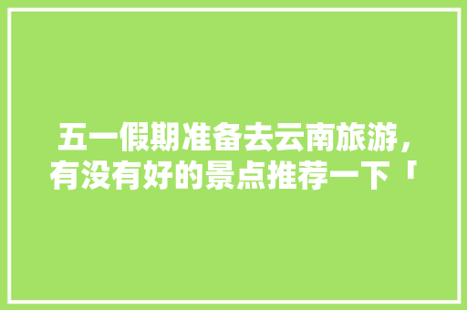 五一假期准备去云南旅游，有没有好的景点推荐一下「五一云南旅游攻略自由行」 五一假期准备去云南旅游，有没有好的景点推荐一下「五一云南旅游攻略自由行」 手机电脑