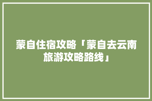 蒙自住宿攻略「蒙自去云南旅游攻略路线」 蒙自住宿攻略「蒙自去云南旅游攻略路线」 教育法律
