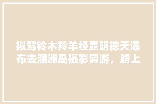 拟驾铃木羚羊经昆明德天瀑布去涠洲岛摄影穷游，路上隔天要住车里，景点有哪些不能错过「涠洲岛和云南哪个好玩」 拟驾铃木羚羊经昆明德天瀑布去涠洲岛摄影穷游，路上隔天要住车里，景点有哪些不能错过「涠洲岛和云南哪个好玩」 美食菜谱