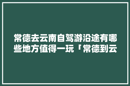 常德去云南自驾游沿途有哪些地方值得一玩「常德到云南旅游路线攻略图」 常德去云南自驾游沿途有哪些地方值得一玩「常德到云南旅游路线攻略图」 健康母婴