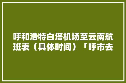 呼和浩特白塔机场至云南航班表（具体时间）「呼市去云南旅游攻略路线图」 呼和浩特白塔机场至云南航班表（具体时间）「呼市去云南旅游攻略路线图」 旅游攻略