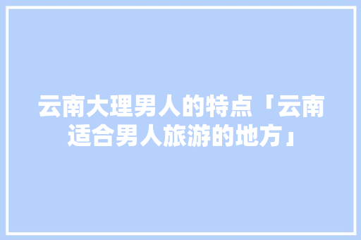 云南大理男人的特点「云南适合男人旅游的地方」 云南大理男人的特点「云南适合男人旅游的地方」 美食菜谱