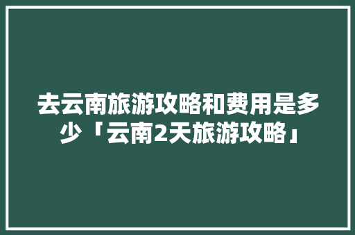 去云南旅游攻略和费用是多少「云南2天旅游攻略」 去云南旅游攻略和费用是多少「云南2天旅游攻略」 汽车常识