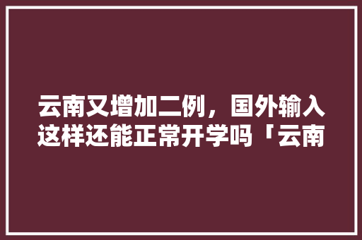 云南又增加二例，国外输入这样还能正常开学吗「云南旅游防疫攻略最新」 云南又增加二例，国外输入这样还能正常开学吗「云南旅游防疫攻略最新」 旅游攻略