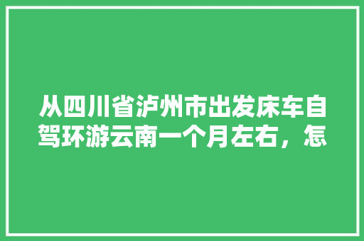 从四川省泸州市出发床车自驾环游云南一个月左右，怎么规划线路「云南旅游攻略路线本地人可以去吗」 从四川省泸州市出发床车自驾环游云南一个月左右，怎么规划线路「云南旅游攻略路线本地人可以去吗」 健康母婴