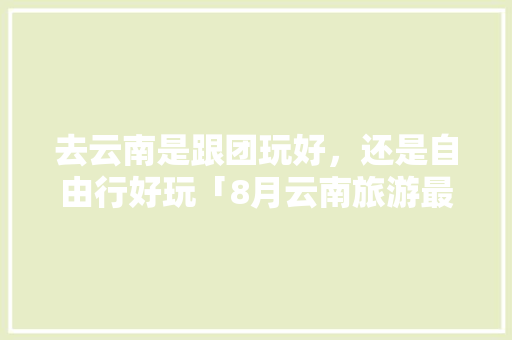 去云南是跟团玩好，还是自由行好玩「8月云南旅游最佳路线」 去云南是跟团玩好，还是自由行好玩「8月云南旅游最佳路线」 健康母婴