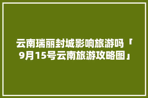 云南瑞丽封城影响旅游吗「9月15号云南旅游攻略图」 云南瑞丽封城影响旅游吗「9月15号云南旅游攻略图」 美食菜谱