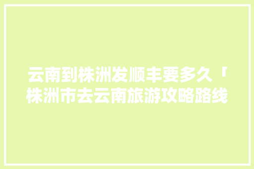云南到株洲发顺丰要多久「株洲市去云南旅游攻略路线」 云南到株洲发顺丰要多久「株洲市去云南旅游攻略路线」 时尚穿搭