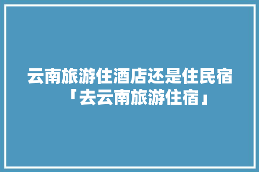 云南旅游住酒店还是住民宿「去云南旅游住宿」 云南旅游住酒店还是住民宿「去云南旅游住宿」 健康母婴