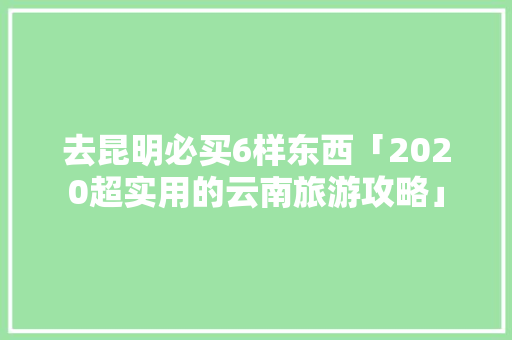 去昆明必买6样东西「2020超实用的云南旅游攻略」 去昆明必买6样东西「2020超实用的云南旅游攻略」 汽车常识
