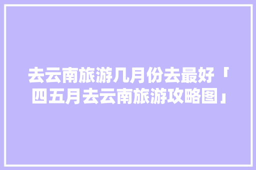 去云南旅游几月份去最好「四五月去云南旅游攻略图」 去云南旅游几月份去最好「四五月去云南旅游攻略图」 美食菜谱