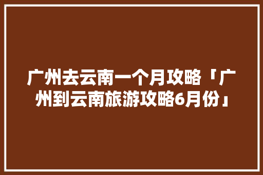 广州去云南一个月攻略「广州到云南旅游攻略6月份」 广州去云南一个月攻略「广州到云南旅游攻略6月份」 健康母婴