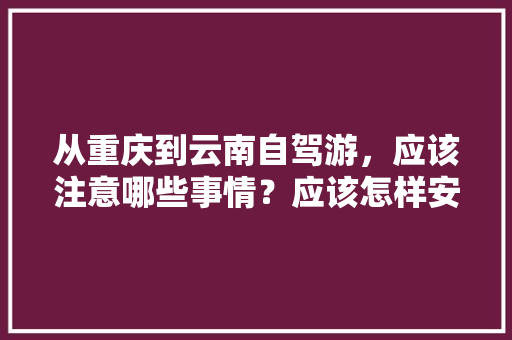 从重庆到云南自驾游，应该注意哪些事情？应该怎样安排路线「重庆到云南旅游来回攻略路线」 从重庆到云南自驾游，应该注意哪些事情？应该怎样安排路线「重庆到云南旅游来回攻略路线」 手机电脑