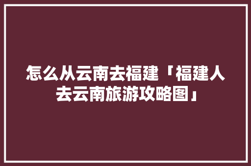 怎么从云南去福建「福建人去云南旅游攻略图」 怎么从云南去福建「福建人去云南旅游攻略图」 美食菜谱
