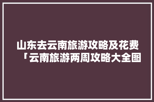 山东去云南旅游攻略及花费「云南旅游两周攻略大全图片」 山东去云南旅游攻略及花费「云南旅游两周攻略大全图片」 手机电脑