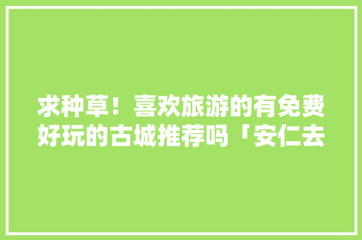 求种草！喜欢旅游的有免费好玩的古城推荐吗「安仁去云南旅游攻略路线」 求种草！喜欢旅游的有免费好玩的古城推荐吗「安仁去云南旅游攻略路线」 健康母婴