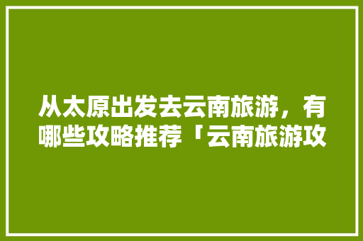 从太原出发去云南旅游，有哪些攻略推荐「云南旅游攻略自己去的地方」 从太原出发去云南旅游，有哪些攻略推荐「云南旅游攻略自己去的地方」 健康母婴
