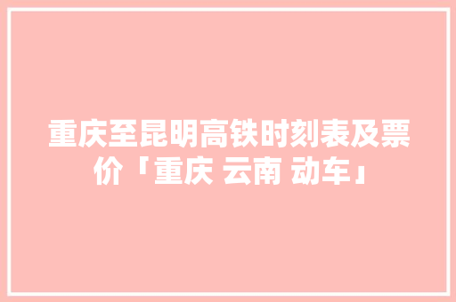 重庆至昆明高铁时刻表及票价「重庆 云南 动车」 重庆至昆明高铁时刻表及票价「重庆 云南 动车」 健康母婴