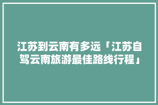 江苏到云南有多远「江苏自驾云南旅游最佳路线行程」 江苏到云南有多远「江苏自驾云南旅游最佳路线行程」 汽车常识