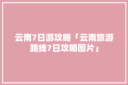 云南7日游攻略「云南旅游路线7日攻略图片」 云南7日游攻略「云南旅游路线7日攻略图片」 汽车常识