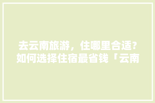 去云南旅游，住哪里合适？如何选择住宿最省钱「云南旅游攻略住宿一家人住哪里」 去云南旅游，住哪里合适？如何选择住宿最省钱「云南旅游攻略住宿一家人住哪里」 健康母婴