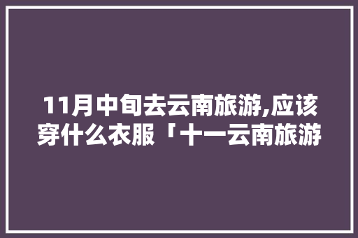 11月中旬去云南旅游,应该穿什么衣服「十一云南旅游攻略自由行」 11月中旬去云南旅游,应该穿什么衣服「十一云南旅游攻略自由行」 美食菜谱