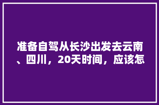 准备自驾从长沙出发去云南、四川，20天时间，应该怎么规划线路、景点和住宿「云南自驾旅行攻略」 准备自驾从长沙出发去云南、四川，20天时间，应该怎么规划线路、景点和住宿「云南自驾旅行攻略」 教育法律