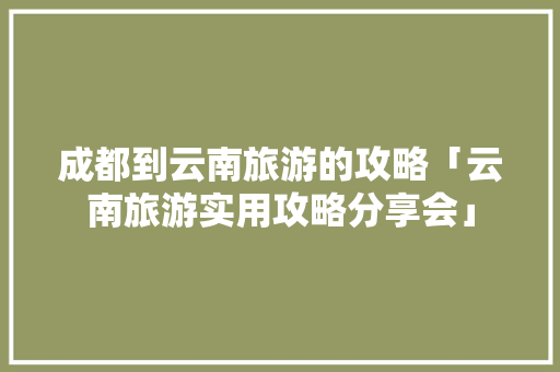 成都到云南旅游的攻略「云南旅游实用攻略分享会」 成都到云南旅游的攻略「云南旅游实用攻略分享会」 时尚穿搭