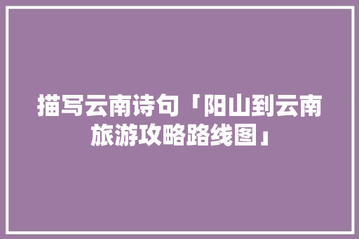 描写云南诗句「阳山到云南旅游攻略路线图」 描写云南诗句「阳山到云南旅游攻略路线图」 健康母婴