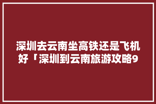 深圳去云南坐高铁还是飞机好「深圳到云南旅游攻略9月份」 深圳去云南坐高铁还是飞机好「深圳到云南旅游攻略9月份」 手机电脑