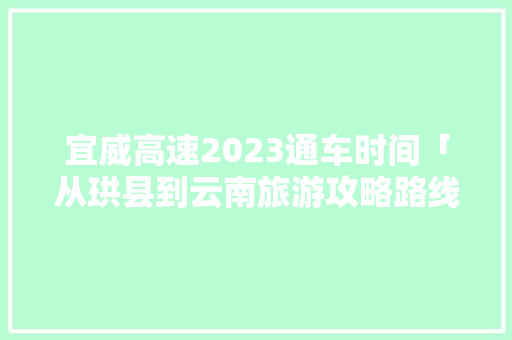 宜威高速2023通车时间「从珙县到云南旅游攻略路线」 宜威高速2023通车时间「从珙县到云南旅游攻略路线」 时尚穿搭